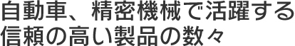 自動車、精密機器で活躍する信頼の高い製品の数々